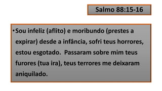 Salmo 88:15-16
•Sou infeliz (aflito) e moribundo (prestes a
expirar) desde a infância, sofri teus horrores,
estou esgotado. Passaram sobre mim teus
furores (tua ira), teus terrores me deixaram
aniquilado.
 