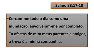 Salmo 88:17-18
•Cercam-me todo o dia como uma
inundação, envolveram-me por completo.
Tu afastas de mim meus parentes e amigos,
a treva é a minha companhia.
 