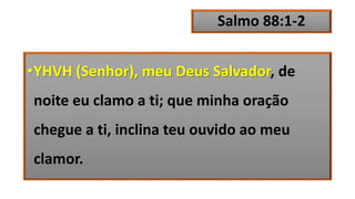Salmo 88:1-2
•YHVH (Senhor), meu Deus Salvador, de
noite eu clamo a ti; que minha oração
chegue a ti, inclina teu ouvido ao meu
clamor.
 
