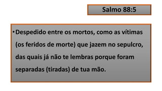 Salmo 88:5
•Despedido entre os mortos, como as vítimas
(os feridos de morte) que jazem no sepulcro,
das quais já não te lembras porque foram
separadas (tiradas) de tua mão.
 