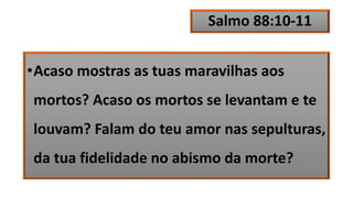 Salmo 88:10-11
•Acaso mostras as tuas maravilhas aos
mortos? Acaso os mortos se levantam e te
louvam? Falam do teu amor nas sepulturas,
da tua fidelidade no abismo da morte?
 