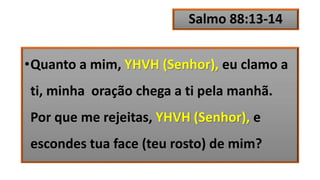 Salmo 88:13-14
•Quanto a mim, YHVH (Senhor), eu clamo a
ti, minha oração chega a ti pela manhã.
Por que me rejeitas, YHVH (Senhor), e
escondes tua face (teu rosto) de mim?
 