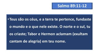 Salmo 89:11-12
•Teus são os céus, e a terra te pertence, fundaste
o mundo e o que nele existe. O norte e o sul, tu
os criaste; Tabor e Hermon aclamam (exultam
cantam de alegria) em teu nome.
 