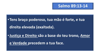 Salmo 89:13-14
•Tens braço poderoso, tua mão é forte, e tua
direita elevada (exaltada).
•Justiça e Direito são a base do teu trono, Amor
e Verdade precedem a tua face.
 