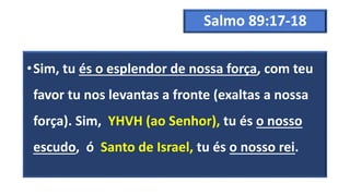 Salmo 89:17-18
•Sim, tu és o esplendor de nossa força, com teu
favor tu nos levantas a fronte (exaltas a nossa
força). Sim, YHVH (ao Senhor), tu és o nosso
escudo, ó Santo de Israel, tu és o nosso rei.
 
