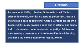 Oremos
• Pai amado, tu YHVH, o Senhor, O Santo de Israel. Tu és o
criador do mundo, e o céus e a terra te pertencem. Justiça e
Direito são a base do teu trono, Amor e Verdade precedem a
tua face. É Feliz, abençoado o povo que te aclama, que exulta
todo o dia com teu nome exaltando tua justiça. Pai, tu és o
meu escudo, e quero te exaltar todos os dias de minha vida,
aclamar o teu nome e exaltar tua justiça. Amém.
 