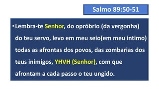Salmo 89:50-51
•Lembra-te Senhor, do opróbrio (da vergonha)
do teu servo, levo em meu seio(em meu íntimo)
todas as afrontas dos povos, das zombarias dos
teus inimigos, YHVH (Senhor), com que
afrontam a cada passo o teu ungido.
 
