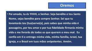 Oremos
• Pai amado, tu és YHVH, o Senhor. Seja bendito o teu Santo
Nome, sejas bendito para sempre Senhor. Sei que tu
levantarás teu (tua)servo(a), pois sabes que minha vida é
passageira, por teu amor e por tua fidelidade firmarás minha
vida e me livrarás de todos os que querem o meu mal. Eu
confio em ti e entrego minha vida, minha família, Israel, tua
Igreja, e o Brasil em tuas mãos onipotentes. Amém.
 