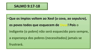 SALMO 9:17-18
• Que os ímpios voltem ao Xeol (a cova, ao sepulcro),
os povos todos que esquecem de Deus! Pois o
indigente (o pobre) não será esquecido para sempre,
a esperança dos pobres (necessitados) jamais se
frustrará.
 