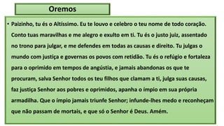 Oremos
• Paizinho, tu és o Altíssimo. Eu te louvo e celebro o teu nome de todo coração.
Conto tuas maravilhas e me alegro e exulto em ti. Tu és o justo juiz, assentado
no trono para julgar, e me defendes em todas as causas e direito. Tu julgas o
mundo com justiça e governas os povos com retidão. Tu és o refúgio e fortaleza
para o oprimido em tempos de angústia, e jamais abandonas os que te
procuram, salva Senhor todos os teu filhos que clamam a ti, julga suas causas,
faz justiça Senhor aos pobres e oprimidos, apanha o ímpio em sua própria
armadilha. Que o ímpio jamais triunfe Senhor; infunde-lhes medo e reconheçam
que não passam de mortais, e que só o Senhor é Deus. Amém.
 