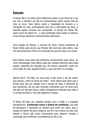 Estudo
O Salmo 90 é um salmo para refletirmos sobre o que Deus faz e fez
por nós, e também ele nós da ensinamentos sobre nossos dias de
vida na terra. Esse Salmo canta a fragilidade do homem e a
brevidade da vida, contrastando com isso a eternidade de Deus, e
fazendo apelos sinceros por compaixão. O estudo do Salmo 90,
assim como do Salmo 91 , o mais conhecido entre todos os Salmos,
evoca forças espirituais extremamente poderosas.
Uma oração de Moisés, o homem de Deus. Muitas tentativas já
foram feitas para provar que Moisés não escreveu este salmo, mas
nós permanecemos firmes na convicção de que ele seja o seu autor.
Esse Salmo serve para nós pedirmos ensinamentos para Deus, ou
como lamentação, esse Salmo pode dar sentido diferente para cada
pessoa, dependa da situação que ela estiver passando, pode ser
como lição de vida, agradecimento, o que ela sentir no coração.
Salmos 90:4 “ De fato, mil anos para ti são como o dia de ontem
que passou, como as horas da noite.” Esse salmo quer dizer que o
tempo para nós em relação com o tempo de Deus é diferente do
que pensamos, ele da esse exemplo mostrando que mil anos para
nós são um dia para Deus, então conseguimos entender que tudo é
no tempo de Deus e nós não sabemos o tempo.
O Salmo 90 deve ser repetido sempre que o medo e a angústia
prevalecerem. Conhecido como o Salmo da confiança, nos dias
de desespero e desilusão ou sempre que sentir um vazio, faça a
oração do Salmo 90 para revigorar sua fé e sua crença na vida. Seu
estudo e leitura são muito importantes para adquirir energia e
motivação para enfrentar os problemas do dia a dia.
 