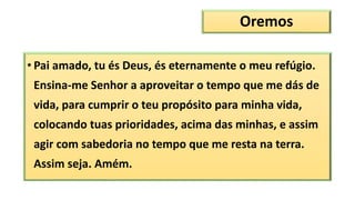 Oremos
• Pai amado, tu és Deus, és eternamente o meu refúgio.
Ensina-me Senhor a aproveitar o tempo que me dás de
vida, para cumprir o teu propósito para minha vida,
colocando tuas prioridades, acima das minhas, e assim
agir com sabedoria no tempo que me resta na terra.
Assim seja. Amém.
 