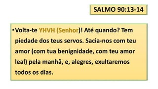 SALMO 90:13-14
•Volta-te YHVH (Senhor)! Até quando? Tem
piedade dos teus servos. Sacia-nos com teu
amor (com tua benignidade, com teu amor
leal) pela manhã, e, alegres, exultaremos
todos os dias.
 