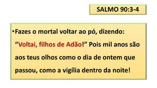 SALMO 90:3-4
•Fazes o mortal voltar ao pó, dizendo:
“Voltai, filhos de Adão!” Pois mil anos são
aos teus olhos como o dia de ontem que
passou, como a vigília dentro da noite!
 
