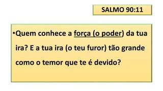 SALMO 90:11
•Quem conhece a força (o poder) da tua
ira? E a tua ira (o teu furor) tão grande
como o temor que te é devido?
 
