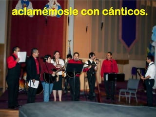 aclamémosle con cánticos.
 