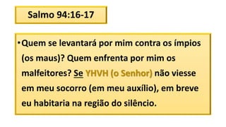 Salmo 94:16-17
•Quem se levantará por mim contra os ímpios
(os maus)? Quem enfrenta por mim os
malfeitores? Se YHVH (o Senhor) não viesse
em meu socorro (em meu auxílio), em breve
eu habitaria na região do silêncio.
 