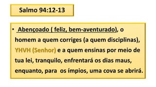 Salmo 94:12-13
• Abençoado ( feliz, bem-aventurado), o
homem a quem corriges (a quem disciplinas),
YHVH (Senhor) e a quem ensinas por meio de
tua lei, tranquilo, enfrentará os dias maus,
enquanto, para os ímpios, uma cova se abrirá.
 