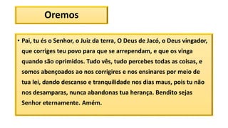 Oremos
• Pai, tu és o Senhor, o Juiz da terra, O Deus de Jacó, o Deus vingador,
que corriges teu povo para que se arrependam, e que os vinga
quando são oprimidos. Tudo vês, tudo percebes todas as coisas, e
somos abençoados ao nos corrigires e nos ensinares por meio de
tua lei, dando descanso e tranquilidade nos dias maus, pois tu não
nos desamparas, nunca abandonas tua herança. Bendito sejas
Senhor eternamente. Amém.
 