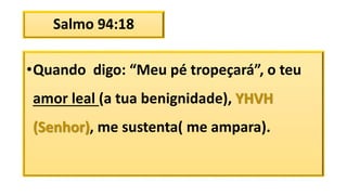 Salmo 94:18
•Quando digo: “Meu pé tropeçará”, o teu
amor leal (a tua benignidade), YHVH
(Senhor), me sustenta( me ampara).
 