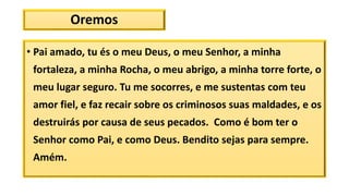 Oremos
• Pai amado, tu és o meu Deus, o meu Senhor, a minha
fortaleza, a minha Rocha, o meu abrigo, a minha torre forte, o
meu lugar seguro. Tu me socorres, e me sustentas com teu
amor fiel, e faz recair sobre os criminosos suas maldades, e os
destruirás por causa de seus pecados. Como é bom ter o
Senhor como Pai, e como Deus. Bendito sejas para sempre.
Amém.
 