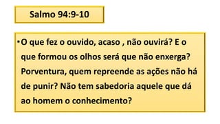 Salmo 94:9-10
•O que fez o ouvido, acaso , não ouvirá? E o
que formou os olhos será que não enxerga?
Porventura, quem repreende as ações não há
de punir? Não tem sabedoria aquele que dá
ao homem o conhecimento?
 
