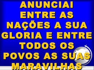 ANUNCIAIANUNCIAI
ENTRE ASENTRE AS
NAÇÕES A SUANAÇÕES A SUA
GLORIA E ENTREGLORIA E ENTRE
TODOS OSTODOS OS
POVOS AS SUASPOVOS AS SUAS
MARAVILHASMARAVILHAS
 