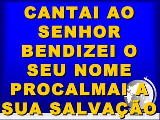 CANTAI AOCANTAI AO
SENHORSENHOR
BENDIZEI OBENDIZEI O
SEU NOMESEU NOME
PROCALMAI APROCALMAI A
SUA SALVAÇÃOSUA SALVAÇÃO
 