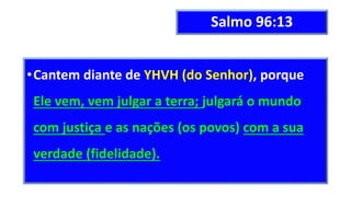 Salmo 96:13
•Cantem diante de YHVH (do Senhor), porque
Ele vem, vem julgar a terra; julgará o mundo
com justiça e as nações (os povos) com a sua
verdade (fidelidade).
 