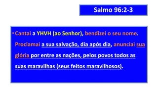 Salmo 96:2-3
•Cantai a YHVH (ao Senhor), bendizei o seu nome.
Proclamai a sua salvação, dia após dia, anunciai sua
glória por entre as nações, pelos povos todos as
suas maravilhas (seus feitos maravilhosos).
 