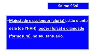 Salmo 96:6
•Majestade e esplendor (glória) estão diante
dele (de YHVH); poder (força) e dignidade
(formosura), no seu santuário.
 