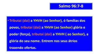 Salmo 96:7-8
•Tributai (dai) a YHVH (ao Senhor), ó famílias dos
povos, tributai (dai) a YHVH (ao Senhor) glória e
poder (força), tributai (dai) a YHVH ( ao Senhor), a
glória do seu nome. Entrem nos seus átrios
trazendo ofertas.
 