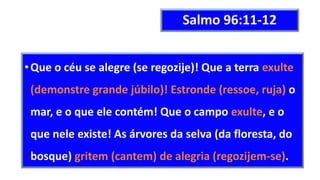 Salmo 96:11-12
•Que o céu se alegre (se regozije)! Que a terra exulte
(demonstre grande júbilo)! Estronde (ressoe, ruja) o
mar, e o que ele contém! Que o campo exulte, e o
que nele existe! As árvores da selva (da floresta, do
bosque) gritem (cantem) de alegria (regozijem-se).
 