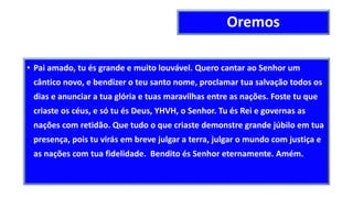 Oremos
• Pai amado, tu és grande e muito louvável. Quero cantar ao Senhor um
cântico novo, e bendizer o teu santo nome, proclamar tua salvação todos os
dias e anunciar a tua glória e tuas maravilhas entre as nações. Foste tu que
criaste os céus, e só tu és Deus, YHVH, o Senhor. Tu és Rei e governas as
nações com retidão. Que tudo o que criaste demonstre grande júbilo em tua
presença, pois tu virás em breve julgar a terra, julgar o mundo com justiça e
as nações com tua fidelidade. Bendito és Senhor eternamente. Amém.
 