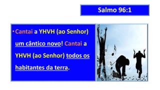 Salmo 96:1
•Cantai a YHVH (ao Senhor)
um cântico novo! Cantai a
YHVH (ao Senhor) todos os
habitantes da terra.
 