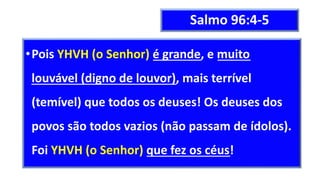 Salmo 96:4-5
•Pois YHVH (o Senhor) é grande, e muito
louvável (digno de louvor), mais terrível
(temível) que todos os deuses! Os deuses dos
povos são todos vazios (não passam de ídolos).
Foi YHVH (o Senhor) que fez os céus!
 