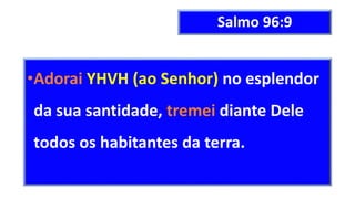 Salmo 96:9
•Adorai YHVH (ao Senhor) no esplendor
da sua santidade, tremei diante Dele
todos os habitantes da terra.
 