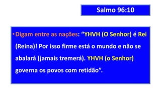Salmo 96:10
•Digam entre as nações: “YHVH (O Senhor) é Rei
(Reina)! Por isso firme está o mundo e não se
abalará (jamais tremerá). YHVH (o Senhor)
governa os povos com retidão”.
 