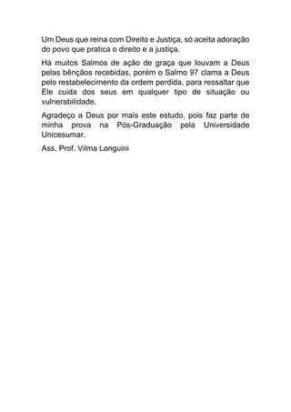 Um Deus que reina com Direito e Justiça, só aceita adoração
do povo que pratica o direito e a justiça.
Há muitos Salmos de ação de graça que louvam a Deus
pelas bênçãos recebidas, porém o Salmo 97 clama a Deus
pelo restabelecimento da ordem perdida, para ressaltar que
Ele cuida dos seus em qualquer tipo de situação ou
vulnerabilidade.
Agradeço a Deus por mais este estudo, pois faz parte de
minha prova na Pós-Graduação pela Universidade
Unicesumar.
Ass. Prof. Vilma Longuini
 