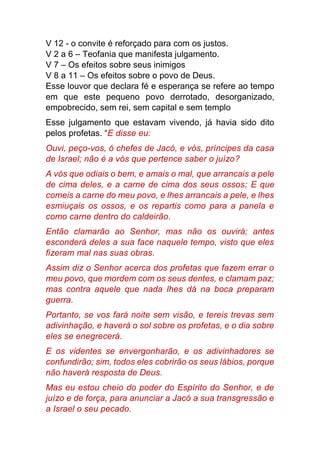 V 12 - o convite é reforçado para com os justos.
V 2 a 6 – Teofania que manifesta julgamento.
V 7 – Os efeitos sobre seus inimigos
V 8 a 11 – Os efeitos sobre o povo de Deus.
Esse louvor que declara fé e esperança se refere ao tempo
em que este pequeno povo derrotado, desorganizado,
empobrecido, sem rei, sem capital e sem templo
Esse julgamento que estavam vivendo, já havia sido dito
pelos profetas. “E disse eu:
Ouvi, peço-vos, ó chefes de Jacó, e vós, príncipes da casa
de Israel; não é a vós que pertence saber o juízo?
A vós que odiais o bem, e amais o mal, que arrancais a pele
de cima deles, e a carne de cima dos seus ossos; E que
comeis a carne do meu povo, e lhes arrancais a pele, e lhes
esmiuçais os ossos, e os repartis como para a panela e
como carne dentro do caldeirão.
Então clamarão ao Senhor, mas não os ouvirá; antes
esconderá deles a sua face naquele tempo, visto que eles
fizeram mal nas suas obras.
Assim diz o Senhor acerca dos profetas que fazem errar o
meu povo, que mordem com os seus dentes, e clamam paz;
mas contra aquele que nada lhes dá na boca preparam
guerra.
Portanto, se vos fará noite sem visão, e tereis trevas sem
adivinhação, e haverá o sol sobre os profetas, e o dia sobre
eles se enegrecerá.
E os videntes se envergonharão, e os adivinhadores se
confundirão; sim, todos eles cobrirão os seus lábios, porque
não haverá resposta de Deus.
Mas eu estou cheio do poder do Espírito do Senhor, e de
juízo e de força, para anunciar a Jacó a sua transgressão e
a Israel o seu pecado.
 