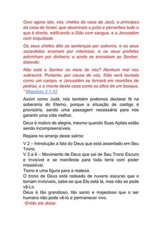 Ouvi agora isto, vós, chefes da casa de Jacó, e príncipes
da casa de Israel, que abominais o juízo e perverteis tudo o
que é direito, edificando a Sião com sangue, e a Jerusalém
com iniquidade.
Os seus chefes dão as sentenças por suborno, e os seus
sacerdotes ensinam por interesse, e os seus profetas
adivinham por dinheiro; e ainda se encostam ao Senhor,
dizendo:
Não está o Senhor no meio de nós? Nenhum mal nos
sobrevirá. Portanto, por causa de vós, Sião será lavrada
como um campo, e Jerusalém se tornará em montões de
pedras, e o monte desta casa como os altos de um bosque.
“ Miquéias 3:1-12
Assim como Judá, nós também podemos declarar fé na
soberania do Eterno, porque a situação de castigo é
provisória, sendo uma passagem necessária para nos
garantir uma vida melhor.
Deus é motivo de alegria, mesmo quando Suas Ações estão
sendo incompreensíveis.
Repare no arranjo deste salmo:
V 2 – Introdução a fala do Deus que está assentado em Seu
Trono.
V 3 a 6 – Movimento de Deus que sai de Seu Trono Escuro
e Invisível e se manifesta para toda terra com poder
irresistível.
Trono é uma figura para a realeza.
O trono de Deus está rodeado de nuvens escuras que o
tornam invisíveis, sabe-se que Ele está lá, mas não se pode
vê-Lo
Deus é tão grandioso, tão santo e majestoso que o ser
humano não pode vê-lo e permanecer vivo.
“Então ele disse:
 