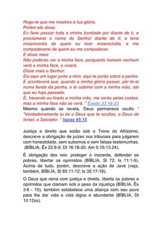 Rogo-te que me mostres a tua glória.
Porém ele disse:
Eu farei passar toda a minha bondade por diante de ti, e
proclamarei o nome do Senhor diante de ti; e terei
misericórdia de quem eu tiver misericórdia, e me
compadecerei de quem eu me compadecer.
E disse mais:
Não poderás ver a minha face, porquanto homem nenhum
verá a minha face, e viverá.
Disse mais o Senhor:
Eis aqui um lugar junto a mim; aqui te porás sobre a penha.
E acontecerá que, quando a minha glória passar, pôr-te-ei
numa fenda da penha, e te cobrirei com a minha mão, até
que eu haja passado.
E, havendo eu tirado a minha mão, me verás pelas costas;
mas a minha face não se verá. ” Êxodo 33:18-23
Mesmo quando se revela, Deus permanece oculto “
“Verdadeiramente tu és o Deus que te ocultas, o Deus de
Israel, o Salvador. “ Isaías 45:15
Justiça e direito que estão sob o Trono do Altíssimo,
descreve a obrigação de juízes nos tribunais para julgarem
com honestidade, sem subornos e sem falsas testemunhas.
(BÍBLIA, Êx 22:6-9; Dt 16:18-20; Am 5:10-13.24).
É obrigação dos reis: proteger o inocente, defender os
pobres, libertar os oprimidos (BÍBLIA, Sl 72; Is 11:1-5).
Acima de tudo, porém, descreve a ação de Javé (veja,
também, BÍBLIA, Sl 85:11-12; Is 32:17-18).
O Deus que reina com justiça e direito, liberta os pobres e
oprimidos que clamam sob o peso da injustiça (BÍBLIA, Êx
3:6 - 10), também estabelece uma aliança com seu povo
para lhe dar vida e vida digna e abundante (BÍBLIA, Dt
10:12ss).
 