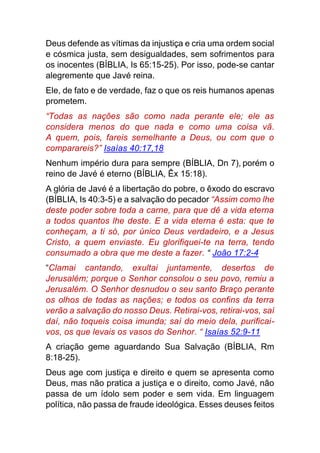 Deus defende as vítimas da injustiça e cria uma ordem social
e cósmica justa, sem desigualdades, sem sofrimentos para
os inocentes (BÍBLIA, Is 65:15-25). Por isso, pode-se cantar
alegremente que Javé reina.
Ele, de fato e de verdade, faz o que os reis humanos apenas
prometem.
“Todas as nações são como nada perante ele; ele as
considera menos do que nada e como uma coisa vã.
A quem, pois, fareis semelhante a Deus, ou com que o
comparareis?” Isaías 40:17,18
Nenhum império dura para sempre (BÍBLIA, Dn 7), porém o
reino de Javé é eterno (BÍBLIA, Êx 15:18).
A glória de Javé é a libertação do pobre, o êxodo do escravo
(BÍBLIA, Is 40:3-5) e a salvação do pecador “Assim como lhe
deste poder sobre toda a carne, para que dê a vida eterna
a todos quantos lhe deste. E a vida eterna é esta: que te
conheçam, a ti só, por único Deus verdadeiro, e a Jesus
Cristo, a quem enviaste. Eu glorifiquei-te na terra, tendo
consumado a obra que me deste a fazer. “ João 17:2-4
“Clamai cantando, exultai juntamente, desertos de
Jerusalém; porque o Senhor consolou o seu povo, remiu a
Jerusalém. O Senhor desnudou o seu santo Braço perante
os olhos de todas as nações; e todos os confins da terra
verão a salvação do nosso Deus. Retirai-vos, retirai-vos, saí
daí, não toqueis coisa imunda; saí do meio dela, purificai-
vos, os que levais os vasos do Senhor. “ Isaías 52:9-11
A criação geme aguardando Sua Salvação (BÍBLIA, Rm
8:18-25).
Deus age com justiça e direito e quem se apresenta como
Deus, mas não pratica a justiça e o direito, como Javé, não
passa de um ídolo sem poder e sem vida. Em linguagem
política, não passa de fraude ideológica. Esses deuses feitos
 