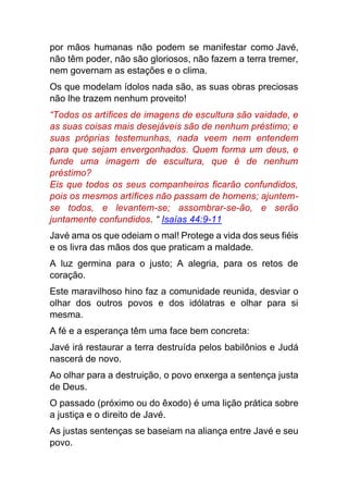 por mãos humanas não podem se manifestar como Javé,
não têm poder, não são gloriosos, não fazem a terra tremer,
nem governam as estações e o clima.
Os que modelam ídolos nada são, as suas obras preciosas
não lhe trazem nenhum proveito!
“Todos os artífices de imagens de escultura são vaidade, e
as suas coisas mais desejáveis são de nenhum préstimo; e
suas próprias testemunhas, nada veem nem entendem
para que sejam envergonhados. Quem forma um deus, e
funde uma imagem de escultura, que é de nenhum
préstimo?
Eis que todos os seus companheiros ficarão confundidos,
pois os mesmos artífices não passam de homens; ajuntem-
se todos, e levantem-se; assombrar-se-ão, e serão
juntamente confundidos. “ Isaías 44:9-11
Javé ama os que odeiam o mal! Protege a vida dos seus fiéis
e os livra das mãos dos que praticam a maldade.
A luz germina para o justo; A alegria, para os retos de
coração.
Este maravilhoso hino faz a comunidade reunida, desviar o
olhar dos outros povos e dos idólatras e olhar para si
mesma.
A fé e a esperança têm uma face bem concreta:
Javé irá restaurar a terra destruída pelos babilônios e Judá
nascerá de novo.
Ao olhar para a destruição, o povo enxerga a sentença justa
de Deus.
O passado (próximo ou do êxodo) é uma lição prática sobre
a justiça e o direito de Javé.
As justas sentenças se baseiam na aliança entre Javé e seu
povo.
 