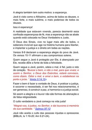 A alegria também tem outro motivo: a esperança.
Javé é visto como o Altíssimo, acima de todos os deuses, o
mais forte, o mais sublime, o mais poderoso de todos os
deuses.
Isso é esperança!
A realidade que estavam vivendo, parecia desmentir essa
confissão esperançosa de fé, mas a esperança não se abate
quando está colocada no Deus Verdadeiro e Justo.
O Deus dos Sinais, vive no lugar mais alto de todos, o
soberano invisível que age na história humana para libertar,
e implantar a justiça e o direito em todas as nações.
Versos 8-9 declaram a esperança alegre do povo de Javé.
Os versos 10-11 afirmam o seu compromisso solene.
Quem segue a Javé é protegido por Ele, é abençoado por
Ele, recebe dEle a fonte de toda a felicidade.
Quem segue a Javé, porém, odeia o mal, é fiel, justo e reto
de coração. “Buscai o bem, e não o mal, para que vivais; e
assim o Senhor, o Deus dos Exércitos, estará convosco,
como dizeis. Odiai o mal, e amai o bem, e estabelecei na
porta o juízo. “ Amós 5:14,15a
Fazer o bem é fazer a vontade de Deus, é praticar a justiça,
é socorrer o necessitado, é ser fiel nos relacionamentos, é
ser generoso, é construir a paz, a harmonia e a justiça social.
Só assim a alegria e o louvor não são formas de alienação e
de falsa religiosidade.
O culto verdadeiro a Javé começa na vida justa!
“Alegrai-vos, ó justos, no Senhor, e dai louvores à memória
da sua santidade. “ Salmos 97:12
Javé não aceita o culto das pessoas injustas e opressoras
(BÍBLIA, Is 1:10-20; Am 5:21-24).
 