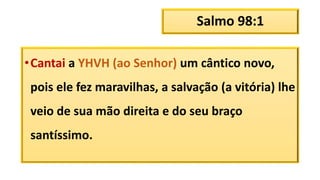 Salmo 98:1
•Cantai a YHVH (ao Senhor) um cântico novo,
pois ele fez maravilhas, a salvação (a vitória) lhe
veio de sua mão direita e do seu braço
santíssimo.
 
