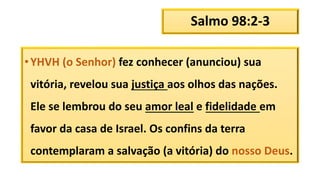 Salmo 98:2-3
•YHVH (o Senhor) fez conhecer (anunciou) sua
vitória, revelou sua justiça aos olhos das nações.
Ele se lembrou do seu amor leal e fidelidade em
favor da casa de Israel. Os confins da terra
contemplaram a salvação (a vitória) do nosso Deus.
 