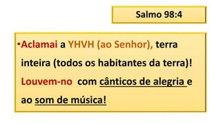 Salmo 98:4
•Aclamai a YHVH (ao Senhor), terra
inteira (todos os habitantes da terra)!
Louvem-no com cânticos de alegria e
ao som de música!
 