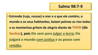 Salmo 98:7-9
• Estronde (ruja, ressoe) o mar e o que ele contém, o
mundo e os seus habitantes, batam palmas os rios todos
e as montanhas gritem de alegria diante de YHVH (do
Senhor), pois Ele vem para julgar a terra; Ele
julgará o mundo com justiça e os povos com
retidão.
 
