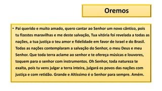 Oremos
• Pai querido e muito amado, quero cantar ao Senhor um novo cântico, pois
tu fizestes maravilhas e me deste salvação, Tua vitória foi revelada a todas as
nações, a tua justiça o teu amor e fidelidade em favor de Israel e do Brasil.
Todas as nações contemplaram a salvação do Senhor, o meu Deus e meu
Senhor. Que toda terra aclame ao senhor e te ofereça músicas e louvores,
toquem para o senhor com instrumentos. Oh Senhor, toda natureza te
exalta, pois tu vens julgar a terra inteira, julgará os povos das nações com
justiça e com retidão. Grande e Altíssimo é o Senhor para sempre. Amém.
 